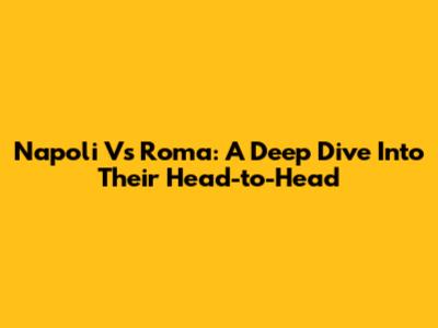 Napoli Vs Roma: A Deep Dive Into Their Head-to-Head