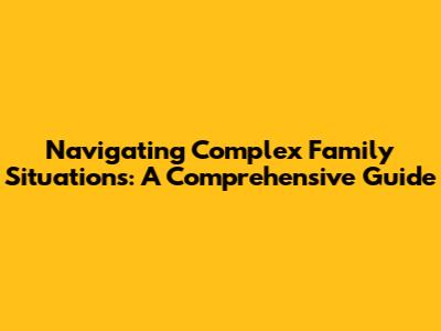 Navigating Complex Family Situations: A Comprehensive Guide