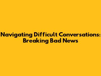 Navigating Difficult Conversations: Breaking Bad News