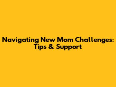 Navigating New Mom Challenges: Tips & Support