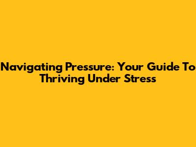 Navigating Pressure: Your Guide To Thriving Under Stress