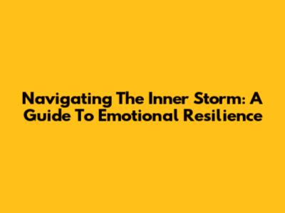Navigating The Inner Storm: A Guide To Emotional Resilience