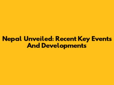 Nepal Unveiled: Recent Key Events And Developments