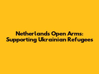 Netherlands' Open Arms: Supporting Ukrainian Refugees