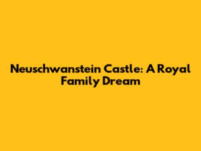 Neuschwanstein Castle: A Royal Family Dream