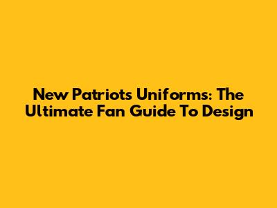 New Patriots Uniforms: The Ultimate Fan Guide To Design
