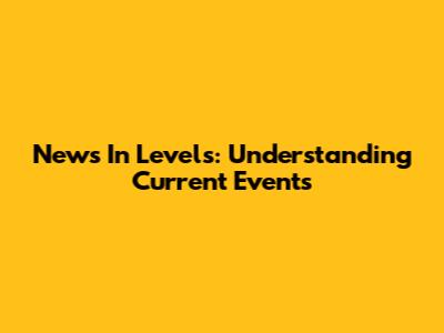 News In Levels: Understanding Current Events