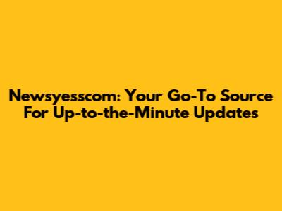 Newsyesscom: Your Go-To Source For Up-to-the-Minute Updates