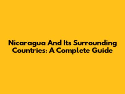 Nicaragua And Its Surrounding Countries: A Complete Guide