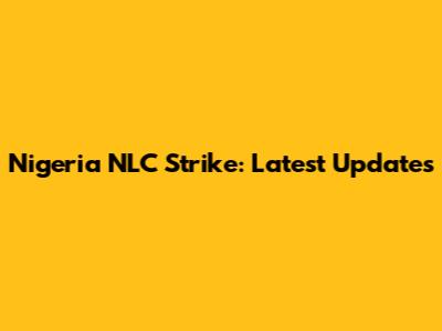 Nigeria NLC Strike: Latest Updates