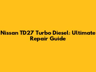 Nissan TD27 Turbo Diesel: Ultimate Repair Guide
