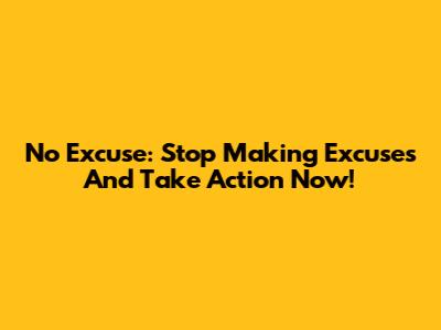 No Excuse: Stop Making Excuses And Take Action Now!