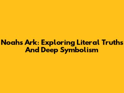 Noah's Ark: Exploring Literal Truths And Deep Symbolism