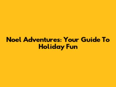 Noel Adventures: Your Guide To Holiday Fun