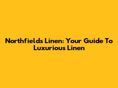 Northfields Linen: Your Guide To Luxurious Linen
