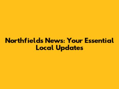 Northfields News: Your Essential Local Updates