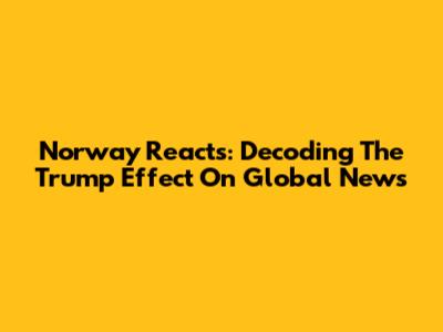 Norway Reacts: Decoding The Trump Effect On Global News