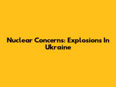 Nuclear Concerns: Explosions In Ukraine