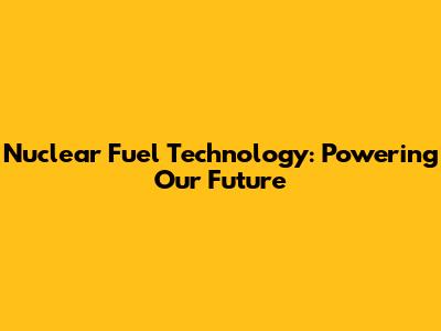 Nuclear Fuel Technology: Powering Our Future