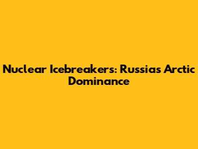 Nuclear Icebreakers: Russia's Arctic Dominance