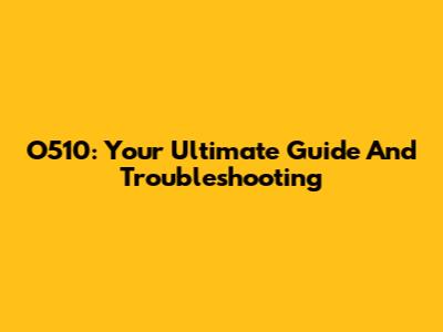 O510: Your Ultimate Guide And Troubleshooting