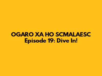 OGARO XA HO SCMALAESC Episode 19: Dive In!