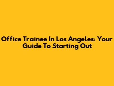 Office Trainee In Los Angeles: Your Guide To Starting Out