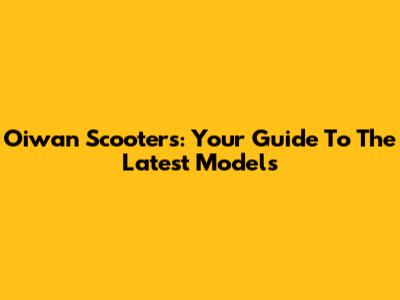 Oiwan Scooters: Your Guide To The Latest Models