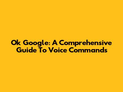 Ok Google:  A Comprehensive Guide To Voice Commands