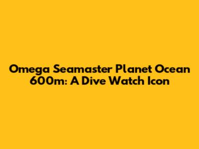 Omega Seamaster Planet Ocean 600m: A Dive Watch Icon