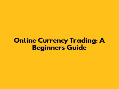 Online Currency Trading: A Beginner's Guide