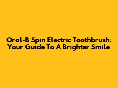 Oral-B Spin Electric Toothbrush: Your Guide To A Brighter Smile