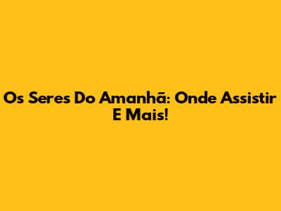 Os Seres Do Amanhã: Onde Assistir E Mais!