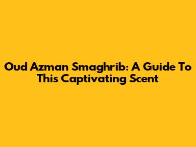 Oud Azman Smaghrib: A Guide To This Captivating Scent