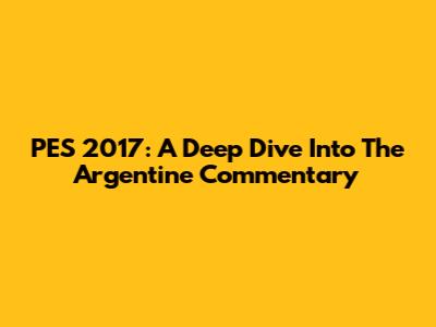 PES 2017: A Deep Dive Into The Argentine Commentary