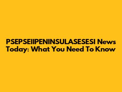 PSEPSEIIPENINSULASESESI News Today: What You Need To Know