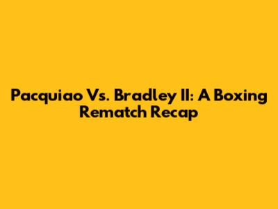 Pacquiao Vs. Bradley II: A Boxing Rematch Recap