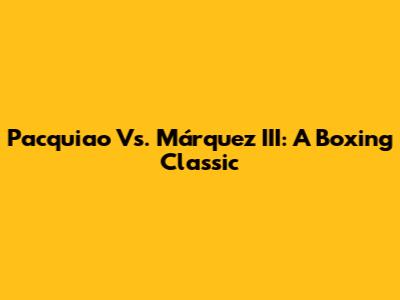 Pacquiao Vs. Márquez III: A Boxing Classic