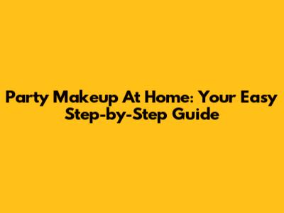 Party Makeup At Home: Your Easy Step-by-Step Guide