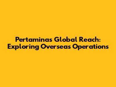 Pertamina's Global Reach: Exploring Overseas Operations