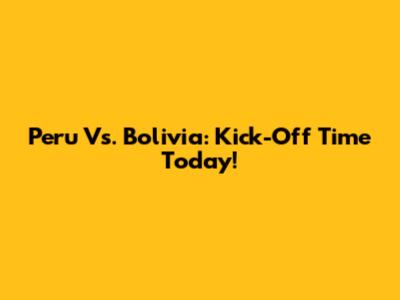 Peru Vs. Bolivia: Kick-Off Time Today!