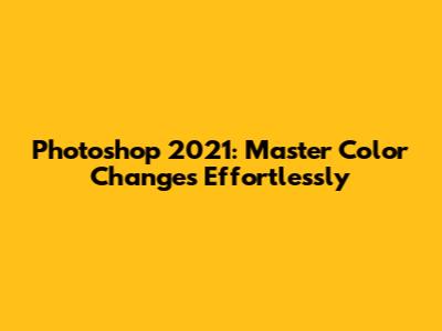 Photoshop 2021: Master Color Changes Effortlessly