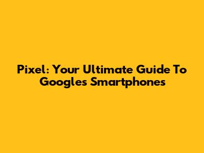 Pixel: Your Ultimate Guide To Google's Smartphones