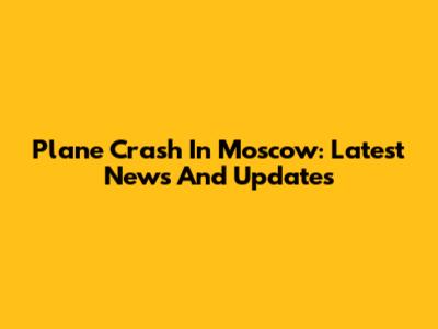 Plane Crash In Moscow: Latest News And Updates
