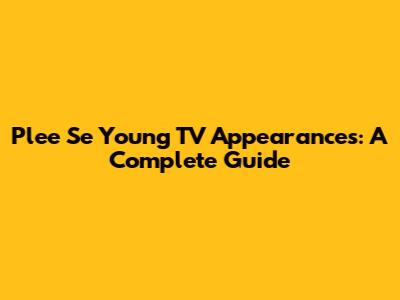 Plee Se Young TV Appearances: A Complete Guide