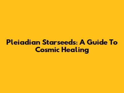 Pleiadian Starseeds: A Guide To Cosmic Healing