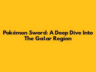 Pokémon Sword: A Deep Dive Into The Galar Region