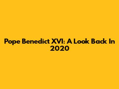 Pope Benedict XVI: A Look Back In 2020