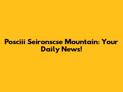 Posciii Seironscse Mountain: Your Daily News!