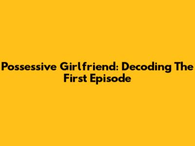 Possessive Girlfriend: Decoding The First Episode